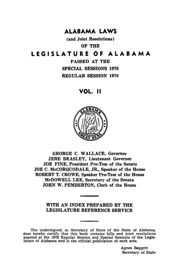handle is hein.ssl/ssal0127 and id is 1 raw text is: ALABAMA LAWS
(and Joint Resolutions)
OF THE
LEGISLATURE OF ALABAMA
PASSED AT THE
SPECIAL SESSIONS 1978
REGULAR SESSION 1978
VOL. II
GEORGE C. WALLACE, Governor
JERE BEASLEY, Lieutenant Governor
JOE FINE, President Pro-Tern of the Senate
JOE C. McCORQUODALE, JR., Speaker of the House
ROBERT T. CROWE, Speaker Pro-Tern of the House
McDOWELL LEE, Secretary of the Senate
JOHN W. PEMBERTON, Clerk of the House
WITH AN INDEX PREPARED BY THE
LEGISLATURE REFERENCE SERVICE
The undersigned, as Secretary of State of the State of Alabama,
does hereby certify that this book contains bills and joint resolutions
enacted at the 1978 Regular Session and Special Sessions of the Legis-
lature of Alabama and is the official publication of such acts.
Agnes Baggett
Secretary of State


