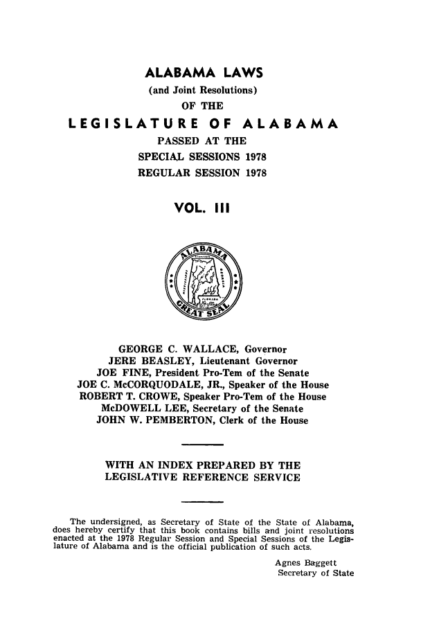 handle is hein.ssl/ssal0128 and id is 1 raw text is: ALABAMA LAWS
(and Joint Resolutions)
OF THE

LEGISLATURE

OF ALABAMA

PASSED AT THE
SPECIAL SESSIONS 1978
REGULAR SESSION 1978
VOL. III

GEORGE C. WALLACE, Governor
JERE BEASLEY, Lieutenant Governor
JOE FINE, President Pro-Tern of the Senate
JOE C. McCORQUODALE, JR., Speaker of the House
ROBERT T. CROWE, Speaker Pro-Tem of the House
McDOWELL LEE, Secretary of the Senate
JOHN W. PEMBERTON, Clerk of the House
WITH AN INDEX PREPARED BY THE
LEGISLATIVE REFERENCE SERVICE
The undersigned, as Secretary of State of the State of Alabama,
does hereby certify that this book contains bills and joint resolutions
enacted at the 1978 Regular Session and Special Sessions of the Legis-
lature of Alabama and is the official publication of such acts.
Agnes Baggett
Secretary of State


