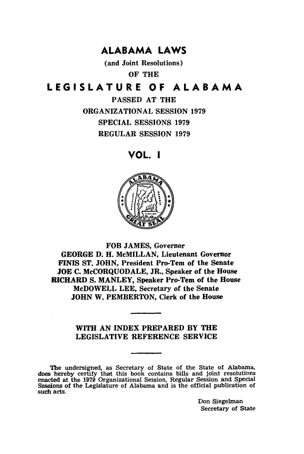 handle is hein.ssl/ssal0129 and id is 1 raw text is: ALABAMA LAWS
(and Joint Resolutions)
OF THE

LEGI SLATU RE

OF ALABAMA

PASSED AT THE
ORGANIZATIONAL SESSION 1979
SPECIAL SESSIONS 1979
REGULAR SESSION 1979
VOL. I

FOB JAMES, Governor
GEORGE D. H. McMILLAN, Lieutenant Governor
FINIS ST. JOHN, President Pro-Tern of the Senate
JOE C. McCORQUODALE, JR., Speaker of the House
RICHARD S. MANLEY, Speaker Pro-Tern of the House
McDOWELL LEE, Secretary of the Senate
JOHN W. PEMBERTON, Clerk of the House
WITH AN INDEX PREPARED BY THE
LEGISLATIVE REFERENCE SERVICE
The undersigned, as Secretary of State of the State of Alabama,
does hereby certify that this book contains bills and joint resolutions
enacted at the 1979 Organizational Session, Regular Session and Special
Sessions of the Legislature of Alabama and is the official publication of
such acts.
Don Siegelman
Secretary of State



