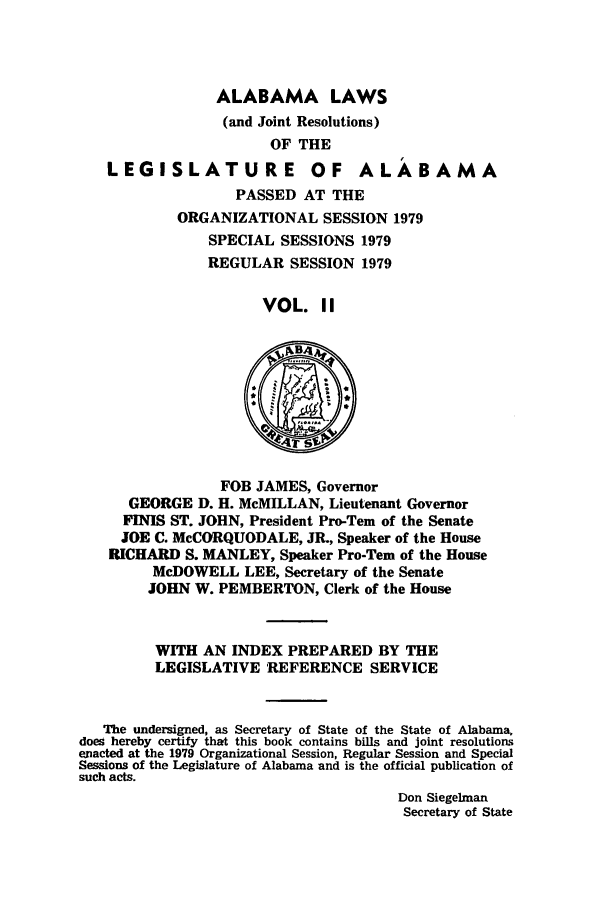 handle is hein.ssl/ssal0130 and id is 1 raw text is: ALABAMA LAWS
(and Joint Resolutions)
OF THE
LEGISLATURE OF ALABAMA
PASSED AT THE
ORGANIZATIONAL SESSION 1979
SPECIAL SESSIONS 1979
REGULAR SESSION 1979
VOL. II

FOB JAMES, Governor
GEORGE D. H. MeMILLAN, Lieutenant Governor
FINIS ST. JOHN, President Pro-Tem of the Senate
JOE C. McCORQUODALE, JR., Speaker of the House
RICHARD S. MANLEY, Speaker Pro-Tern of the House
McDOWELL LEE, Secretary of the Senate
JOHN W. PEMBERTON, Clerk of the House
WITH AN INDEX PREPARED BY THE
LEGISLATIVE REFERENCE SERVICE
The undersigned, as Secretary of State of the State of Alabama.
does hereby certify that this book contains bills and joint resolutions
enacted at the 1979 Organizational Session, Regular Session and Special
Sessions of the Legislature of Alabama and is the official publication of
such acts.
Don Siegelman
Secretary of State


