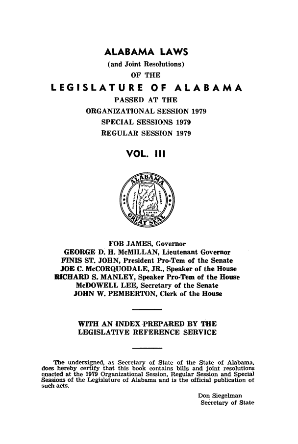 handle is hein.ssl/ssal0131 and id is 1 raw text is: ALABAMA LAWS
(and Joint Resolutions)
OF THE
LEGISLATURE OF ALABAMA
PASSED AT THE
ORGANIZATIONAL SESSION 1979
SPECIAL SESSIONS 1979
REGULAR SESSION 1979
VOL. III

FOB JAMES, Governor
GEORGE D. H. McMILLAN, Lieutenant Governor
FINIS ST. JOHN, President Pro-Tern of the Senate
JOE C. McCORQUODALE, JR., Speaker of the House
RICHARD S. MANLEY, Speaker Pro-Tem of the House
McDOWELL LEE, Secretary of the Senate
JOHN W. PEMBERTON, Clerk of the House
WITH AN INDEX -PREPARED BY THE
LEGISLATIVE REFERENCE SERVICE
The undersigned, as Secretary of State of the State of Alabama.
does hereby certify that this book contains bills and joint resolutions
enacted at the 1979 Organizational Session, Regular Session and Special
Sessions of the Legislature of Alabama and is the official publication of
such acts.
Don Siegelman
Secretary of State



