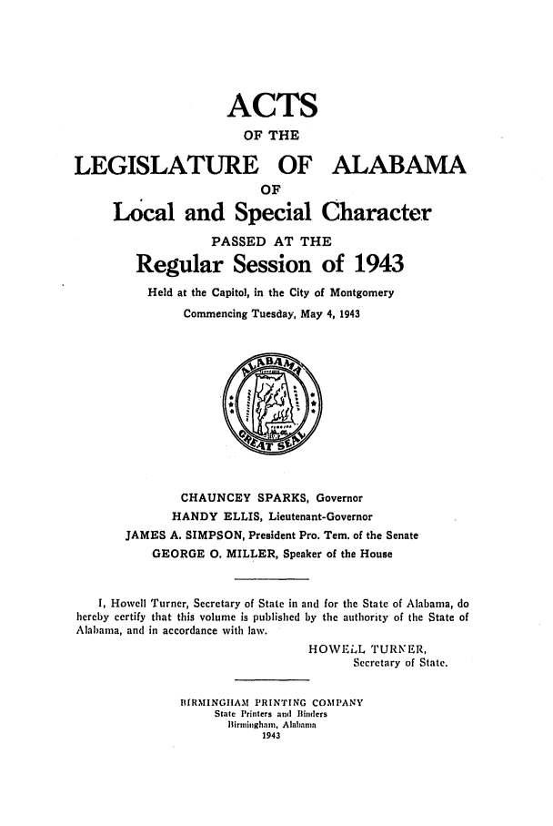 handle is hein.ssl/ssal0133 and id is 1 raw text is: ACTS
OF THE
LEGISLATURE OF ALABAMA
OF
Local and Special Character
PASSED AT THE
Regular Session of 1943
Held at the Capitol, in the City of Montgomery
Commencing Tuesday, May 4, 1943
CHAUNCEY SPARKS, Governor
HANDY ELLIS, Lieutenant-Governor
JAMES A. SIMPSON, President Pro. Tern. of the Senate
GEORGE 0. MILLER, Speaker of the House
I, Howell Turner, Secretary of State in and for the State of Alabama, do
hereby certify that this volume is published by the authority of the State of
Alabama, and in accordance with law.
HOWELL TURNER,
Secretary of State.
BIRMINGIIAM PRINTING COMPANY
State Printers and  Binders
Birmingham, Alabama
1943


