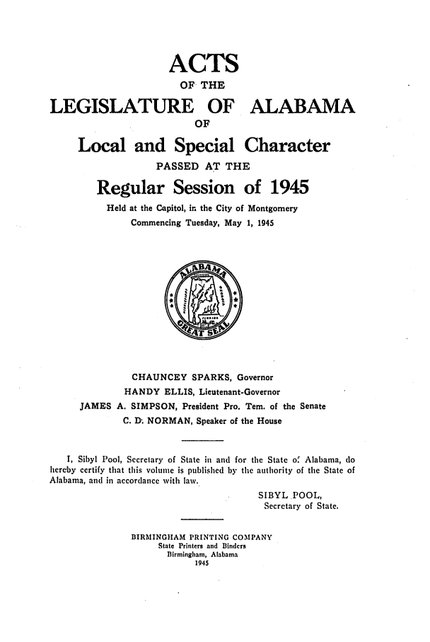 handle is hein.ssl/ssal0134 and id is 1 raw text is: ACTS
OF THE
LEGISLATURE OF ALABAMA
OF
Local and Special Character
PASSED AT THE
Regular Session of 1945
Held at the Capitol, in the City of Montgomery
Commencing Tuesday, May 1, 1945
CHAUNCEY SPARKS, Governor
HANDY ELLIS, Lieutenant-Governor
JAMES A. SIMPSON, President Pro. Tem. of the Senate
C. D- NORMAN, Speaker of the House
I, Sibyl Pool, Secretary of State in and for the State of Alabama, do
hereby certify that this volume is published by the authority of the State of
Alabama, and in accordance with law.
SIBYL POOL,
Secretary of State.
BIRMINGHAM PRINTING COMPANY
State Printers and Binders
Birmingham, Alabama
1945


