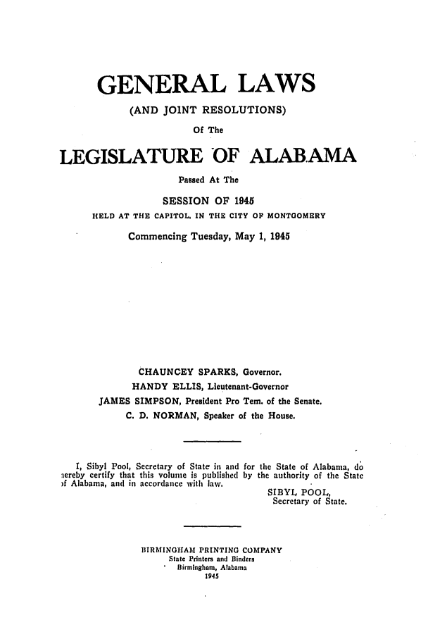 handle is hein.ssl/ssal0135 and id is 1 raw text is: GENERAL LAWS
(AND JOINT RESOLUTIONS)
Of The
LEGISLATURE OF ALABAMA
Passed At The
SESSION OF 1945
HELD AT THE CAPITOL, IN THE CITY OF MONTGOMERY
Commencing Tuesday, May 1, 1945
CHAUNCEY SPARKS, Governor.
HANDY ELLIS, Lieutenant-Governor
JAMES SIMPSON, President Pro Tern. of the Senate.
C. D. NORMAN, Speaker of the House.
I, Sibyl Pool, Secretary of State in and for the State of Alabama, do
lereby certify that this volume is published by the authority of the State
)f Alabama, and in accordance with law.
SIBYL POOL,
Secretary of State.
BIRMINGHAM PRINTING COMPANY
State Printers and Binders
Birmingham, Alabama
1945


