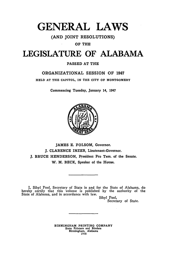 handle is hein.ssl/ssal0137 and id is 1 raw text is: GENERAL LAWS
(AND JOINT RESOLUTIONS)
OF THE
LEGISLATURE OF ALABAMA
PASSED AT THE
ORGANIZATIONAL SESSION OF 1947
HELD AT THE CAPITOL, IN THE CITY OF MONTGOMERY
Commencing Tuesday, January 14, 1947

JAMES E. FOLSOM, Governor.
J. CLARENCE INZER, Lieutenant-Governor.
J. BRUCE HENDERSON, President Pro Tern. of the Senate.
W. M. BECK, Speaker of the House.
I, Sibyl Pool, Secretary of State in and for the State of Alabama, do
hereby certify that this volume is published by the authority of the
State of Alabama, and in accordance with law.
Sibyl Pool,
Secretary of State.
BIRMINGHAM PRINTING COMPANY
State Printers and Binders
Birmingham, Alabama
1948


