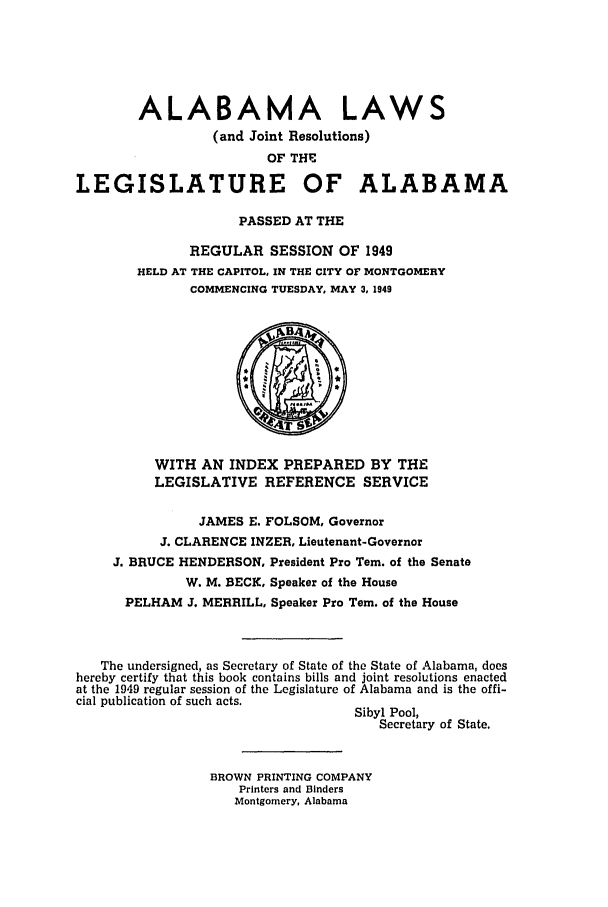 handle is hein.ssl/ssal0138 and id is 1 raw text is: ALABAMA LAWS
(and Joint Resolutions)
OF THE
LEGISLATURE OF ALABAMA
PASSED AT THE
REGULAR SESSION OF 1949
HELD AT THE CAPITOL, IN THE CITY OF MONTGOMERY
COMMENCING TUESDAY, MAY 3, 1949
WITH AN INDEX PREPARED BY THE
LEGISLATIVE REFERENCE SERVICE
JAMES E. FOLSOM, Governor
J. CLARENCE INZER, Lieutenant-Governor
J. BRUCE HENDERSON, President Pro Tern. of the Senate
W. M. BECK, Speaker of the House
PELHAM J. MERRILL, Speaker Pro Tern. of the House
The undersigned, as Secretary of State of the State of Alabama, does
hereby certify that this book contains bills and joint resolutions enacted
at the 1949 regular session of the Legislature of Alabama and is the offi-
cial publication of such acts.
Sibyl Pool,
Secretary of State.
BROWN PRINTING COMPANY
Printers and Binders
Montgomery, Alabama


