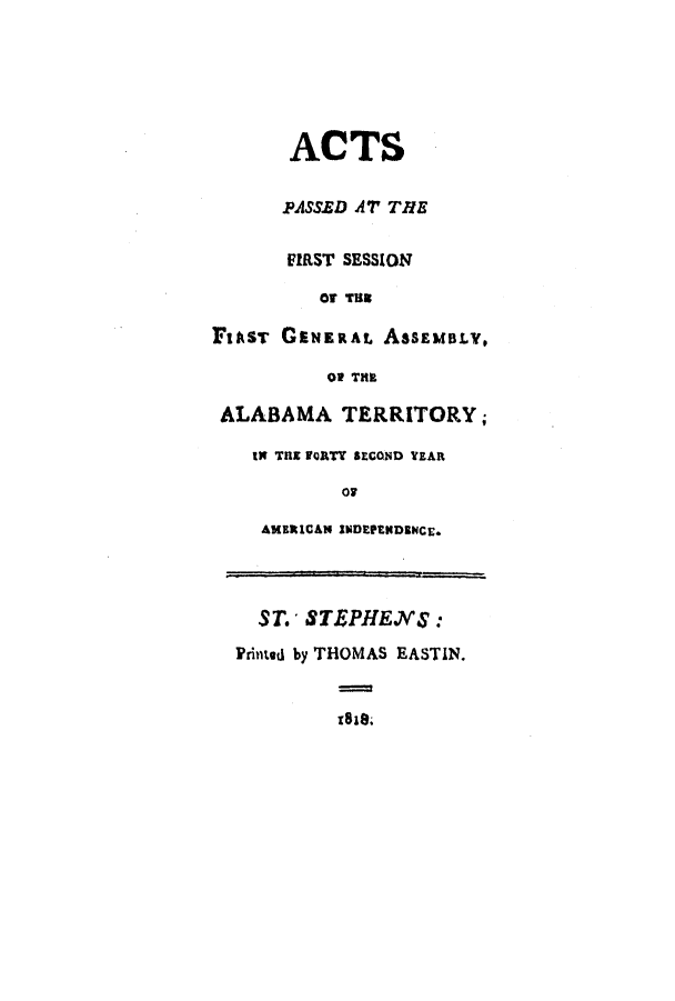 handle is hein.ssl/ssal0140 and id is 1 raw text is: ACTS
PASSED AT THE
FIRST SESSION
or TR
FrAsT GENERAL ASSEMBLY,
Of THE
ALABAMA TERRITORY;
as TnE rQRTT SECOND YEAR
AMERICAN INDEPNDBNCE.
ST. STEPHENS :
Printed by THOMAS EASTIN.
z8i8.


