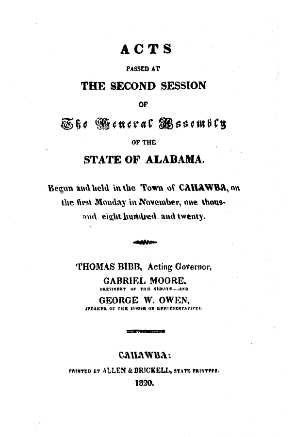 handle is hein.ssl/ssal0144 and id is 1 raw text is: ACTS
PASSED AT
THE SECOND SESSION
OP
OF THE
STATE OF ALABAMA.
Begun amd held in ti Town of CAHAWBA, na
the first Mondlay ini-November, one thous.
THOMAS BIBB, Acting Governor,
GABRIEL MOORE.
PRESIDENT  OV TIM  SNATP. A.  D
GEORGE W. OWEN,
$PDAKER Or TiE IflUSR O  R.srtsxxITATIVES.
rarToD av ALLEN & DRTCKELL, STArr uINTsFu .
1820.


