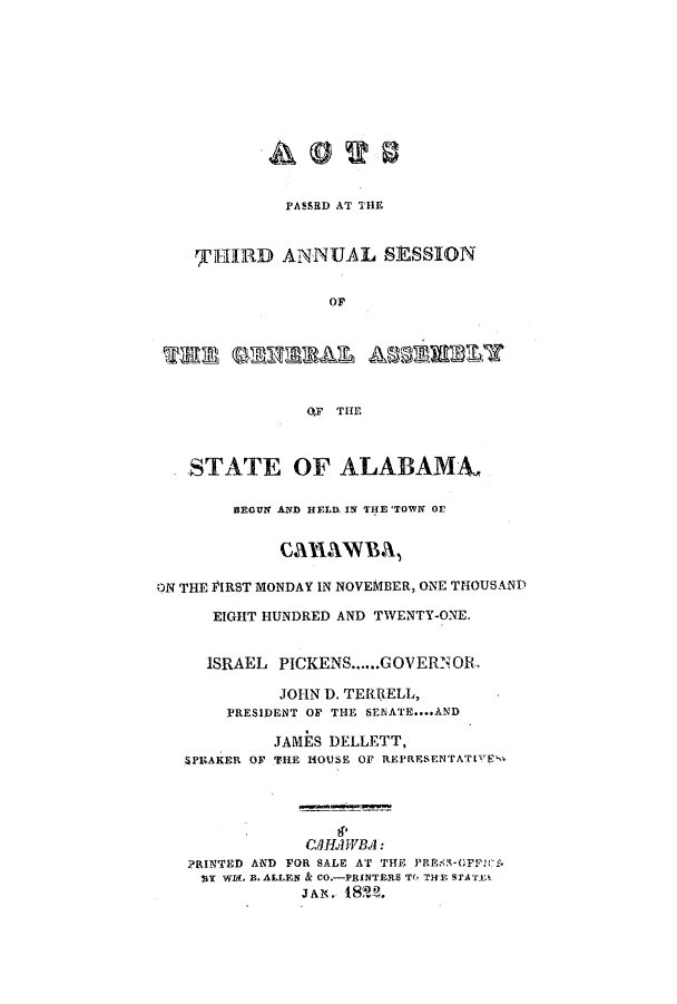 handle is hein.ssl/ssal0146 and id is 1 raw text is: PASSED AT THE
TI1lRD ANNUAL SESSION
Or
OF THE
STATE OF ALABAMA,
BEGUN AND HELD IN THE 'TOWN OE
CAHWBA,
ON THE FIRST MONDAY IN NOVEMBER, ONE THOUSAND
EIGHT HUNDRED AND TWENTY-ONE.
ISRAEL PICKENS......GOVERNOR
JOHN D. TERRELL,
PRESIDENT OF THE SENATE....AND
JAMES DELLETT,
SPEAKER OF THE HOUSE OF REPRESENTATIVE-
CAHAsWBA:
PRINTED AND FOR SALE AT THE PRE -GFFls.
NY WI-. B. ALLEN & CO.-PRINTERS Tb TRIY STATELI
jAIN.82~


