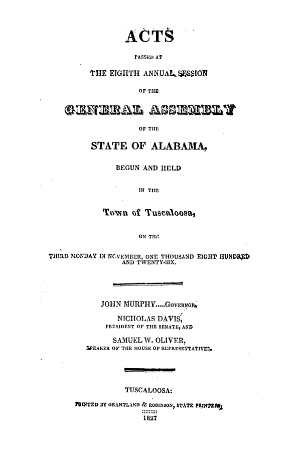handle is hein.ssl/ssal0151 and id is 1 raw text is: ACTS
PASSED AT
THE EIGHTH ANNUALWSION
OF THE
OF THE
STATE OF ALABAMA,
BEGUN AND HELD
IN THE
Town (S Tuscaloosa,
ON TIIM
THIRD MONDAY IN NCVEMBER, ONE THOUSAND RIGHT HUNDRpt)
AND TWENTY-SIX.
JOHN MURPHY.....GovEnNo
NICHOLAS DAVTS(
PRESIDENT OF THE SENATE, AND
SAMUEL W. OLIVER,
SPEAKER OF THE HOUSE OF RIEPIESE4TATIVEgp
TUSCALOOSA:
fIUNTED BY GRANTLAND & ROlINSON, STATE PRINTZMA
1827


