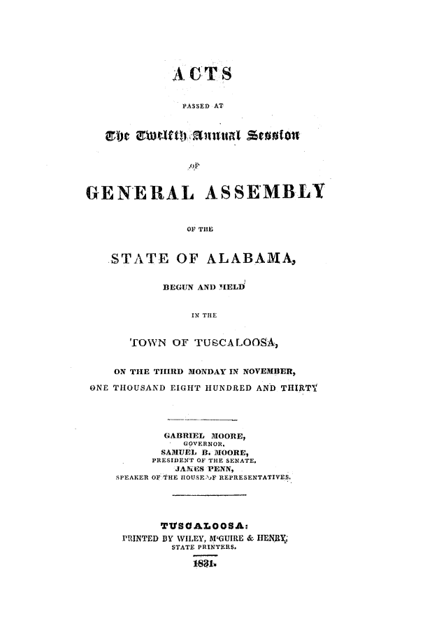 handle is hein.ssl/ssal0155 and id is 1 raw text is: AGTS
PASSED AT
930~lt!!siitlae

GENERAL ASSEMBLY
OF THE
STATE OF ALABAMA,

BEGUN AND HELD
IN THE
TOWN OF TUSCALOOSA,

ON THE TIHIRD MONDAY IN NOVEMBER,
ONE THOUSAND EIGHT HUNDRED AND THIRTV
GABRIEL MOORE,
GOVERNOR.
SAMUEL B. MOORE,
PRESIDENT OF THE SENATE.
JANEPS PENN,
SPEAKER OF THE IIOUSE 'NF REPRESENTATIVES.
TTISOALOOSA:
PRINTED BY WILEY, M'GUIRE & HENRY,
STATE PRINTERS.
183.


