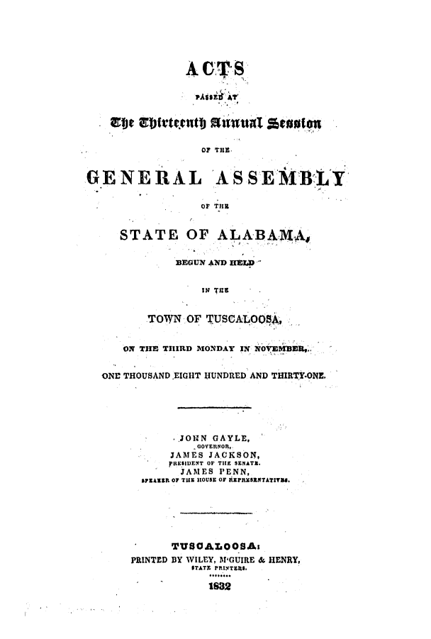 handle is hein.ssl/ssal0156 and id is 1 raw text is: A OF- S
PAtsE1 41'
at~e if'tf.etb oznual scoolon
OF THE
GENERAL ASSEMBLY
OF THl
STATE OF ALABAMA,
BEGUN AND HELD
IN THE
TOWN OF TUSCALOQS4,
ON TIE THIRD MONDAY IN NOVEMBER,,
ONE THOUSAND.EIGHT lUNDRED AND THIRTY-ONE.
..JOHN GAYLE,
GOVERNOR,
JAMES JACKSON,
FREISIDENT OF THE SENATE.
JAl1ES PENN,
SPEAEIR OF THE HOUSE OF REPRESENTATIVI8.
TUS0ALOOSAs
PRINTED BY WILEY, M'GUIRE & HENRY,
STATE PRINTERS.
1832



