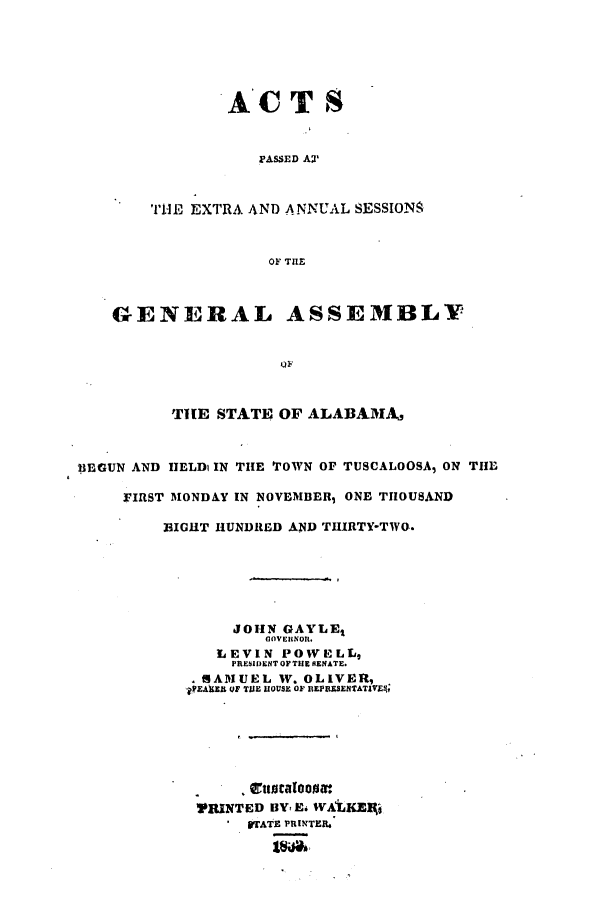 handle is hein.ssl/ssal0157 and id is 1 raw text is: ACTS
PASSED AX
THE EXTRA AND ANNUAL SESSIONS
OF THE
GENERAL ASSEMBLY
OF
THE STATE OF ALABAMA,
BEGUN AND HELDi IN THE TOWN OF TUSCALOOSA, ON THE
FIRST MONDAY IN NOVEMBER, ONE THOUSAND
BIGHT HUNDRED AND THIRTY-TWO.
JOHN GAYLEt
GOVERINORI.
LEVIN POWELL,
PRESIDENT OF THE RENATE.
RAMUEL W. OLIVER,
PfEAKX OF TUE IIOUSE OF BEPRESENTATIEvl
VRINTED BY, E. WALKEk,
 STATE PRINTER.


