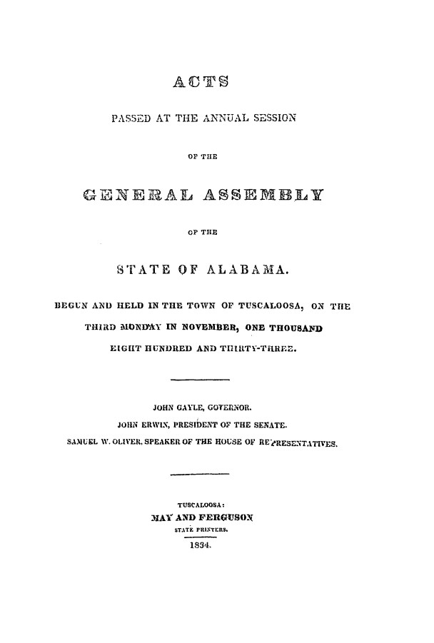 handle is hein.ssl/ssal0159 and id is 1 raw text is: PASSED AT THE ANNUAL SESSION
OF THE
GEINE RAL ASSEMBLY
cP THE
STATE OF ALABAMA.
BEGUN AND HELD IN THE TOWN OF TUSCALOOSA, ON THE
THIRD MONDMY IN NOVEMBER, ONE THOUSAND
EIGHT HUNDRED AND THlILTY-TRR1EE.
JOHN GAYLE, GOTERNOR.
JOHN ERWIN, PRESIDENT OF THE SENATE.
SAM&UEL W. OLIVER, SPEAKER OF THE HOUSE OF RE FRESENTATIVES.
TUSCALOOSA:
MIAY AND FERGUSON
STATE PRINTERS.
1834,


