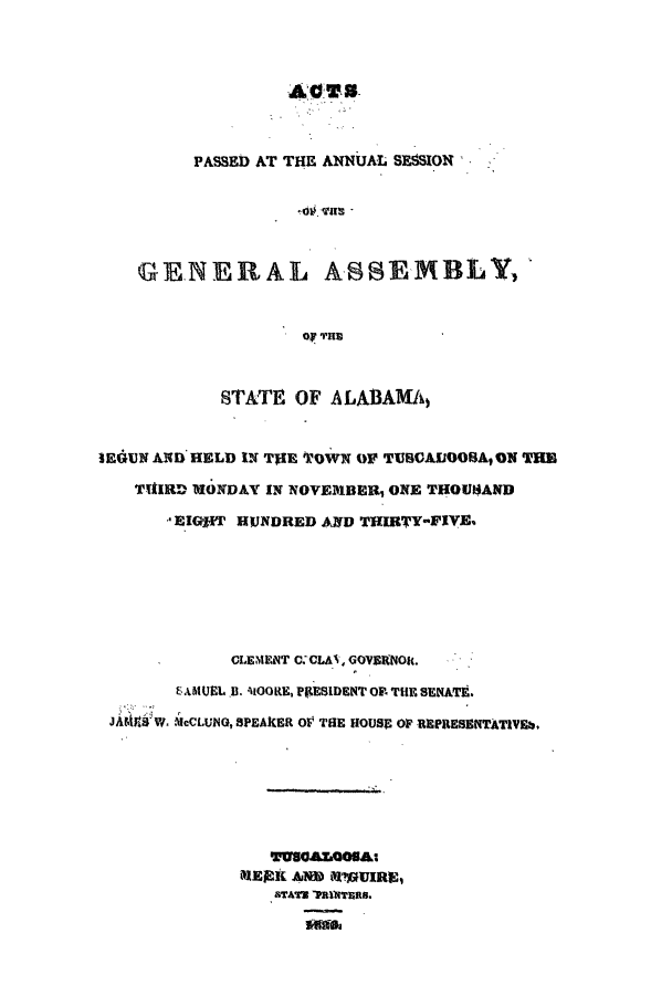 handle is hein.ssl/ssal0161 and id is 1 raw text is: AO~5

PASSED AT THE ANNUAL SESSION
.o. Was -
GENERAL ASSEMBLY,

STATE OF ALABAMAI
lEdUN AND HELD IN TfIE TOWN OF TUSCAllOOBAON THE
TUIRD MONDAY IN NOVEMBER, ONE THOU14AND
EIGOT HUNDRED AND THIRTY-FIVE,
CLEMENT C VLAN, GOVERNORt.
AMUL. B. 'tOGRE, PIESIDENT OFT  SENATt.
JAMJWW. McCLUNO, 8PEAKER OF THE HOUSE OF BEPREsENTATIVE
MERIL AN M'UIRE,
aTATS p4TRTa.


