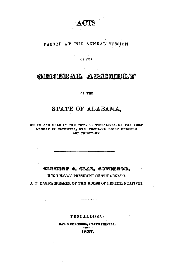 handle is hein.ssl/ssal0162 and id is 1 raw text is: ACTS

PASSED AT

THE ANNUAL SESSION

OF T!'iE

emu=&% AssmumY
OF THE
STATE OF ALABAMA,
BEGUN AND HELD IN THE TOWN OF TUSCALOOSA, ON THE FIRST
MONDAY IN NOVEMBER, ONE THOUSAND EIGHT HUNDRED
AND THIRTY-SIX.
HUGH MoVAY, PRESIDENT OF THE SENATE.
A. P. BAGBY, SPEAKER OF THE HOUSE OF REPRESENTATIVES.
TUSCALOOSA:
DAVID FERGUSON, STATE PRINTER.
1887.


