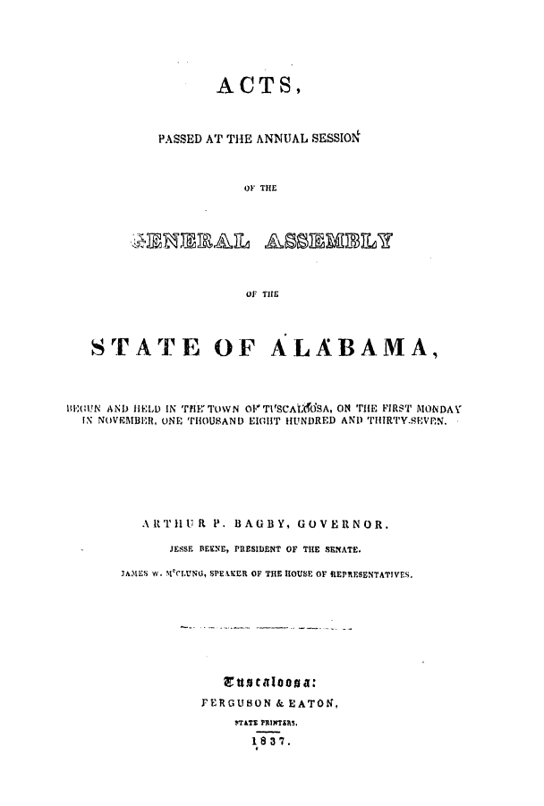 handle is hein.ssl/ssal0164 and id is 1 raw text is: ACTS,
PASSED AT THE ANNUAL SESSION
OF THE
OF THE

STATE OF ALABAMA,
B(UUN AND HELD IN TYIE' TOWN OV' T1SCAtAOSA, ON rE FIRST MONDAY
IN NOVIMBER, ONE THOUSAND EIGHT HUNDRED AND T1'HIRTY.SEVPN.
A.rrlU R P. BAGBY, GOVERNOR.
JESSE BEENE, PRESIDENT OF THE SENATE.
JAMES W. MeCLUNU1, SPEiKER OF THE HOUSE OF REPRESENTATIVES.

'ttat aIooa a:
FERGUB3ON & EATON,
wrATE PRINTERs.
1837.


