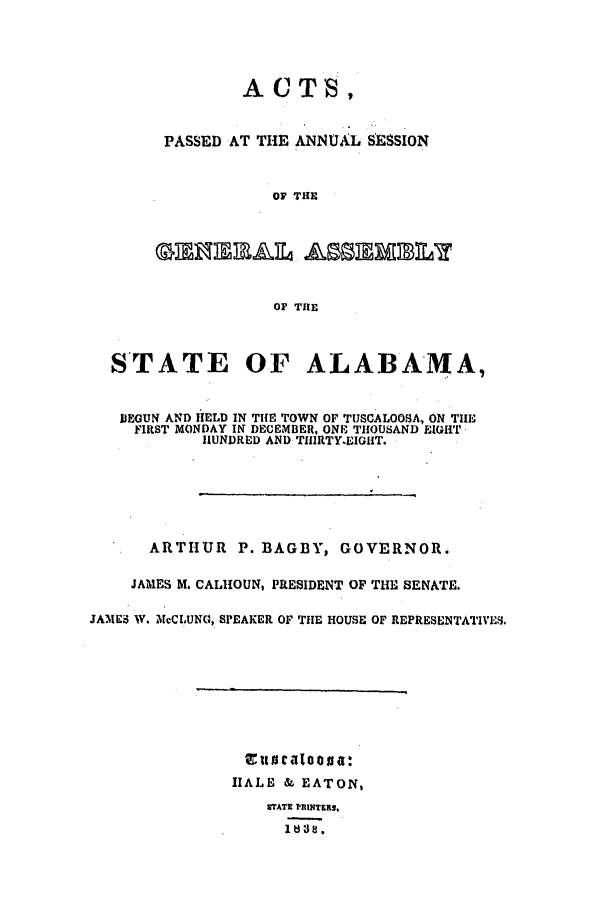 handle is hein.ssl/ssal0165 and id is 1 raw text is: 





        ACT',


PASSED AT THE ANNUAL SESSION



           OF THE







           OF THE


  STATE OF ALABAMA,


  IEGUN AND HELD IN TiE TOWN OF TUSCALOOSA, ON THE
     FIRST MONDAY IN DECEMBER, ONE THOUSAND EIGHT
            HUNDRED AND THIRTY.EIGHT.







      ARTHUR   P. BAGBY,  GOVERNOR.

    JAMES M. CALHOUN, PRESIDENT OF THE SENATE.

JAMTES W. McCLUNG, SPEAKER OF THE HOUSE OF REPRESENTATIVES.


Eunfialoos a:
HALE & EATON,
    STATE PRINTERS.
    It$38.


