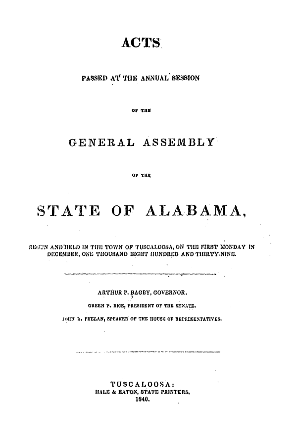 handle is hein.ssl/ssal0166 and id is 1 raw text is: ACTS

PASSED A'IT THE ANNUAL' SESSION
OF TuE

GENERAL

ASSEMBLY

OF THi[

STATE OF ALABAMA,
DEiGUN ANDIIELD IN TIE TOWN OF TUSCALOOSA, ON THE FIRST MONDAY IN
DECEMBER, ONE THOUSAND EIGHT IHUNDRED AND THIRTY-NINE.
ARTIIUR P. WAGDY, GOVERNOR.
GREEN 1'. RICE, PRESIDENT OF TIE SENATE.
JOHN U. PHELAN, SPEAKER OF THE HOUSE OF REPRESENTATIVES.

TUSCALOOSA:
HALE & EATON, STATE PRINTERS.
1840.



