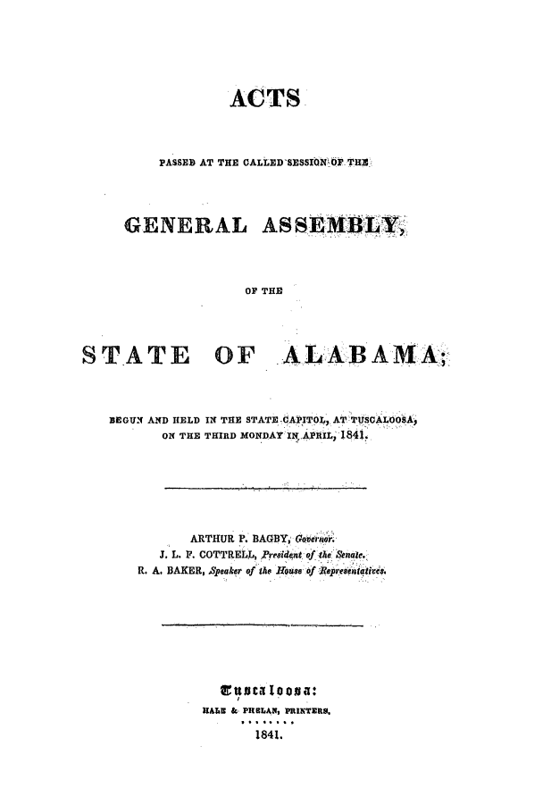 handle is hein.ssl/ssal0168 and id is 1 raw text is: ACTS
PASSED AT THE CALLED'SESSION Op THR!
GENERAL ASSEMBLY,
OP THE
ST  ATE OF ALABAMA;

BEGUN AND HELD IN THE STATE -CAPITOL, AT TiiOALOOSA,
ON THE THIRD MONDAY WINAP1itI 1841.
ARTHUR P. BAGBY, Goerigor.
J. L. F. COTTRELL, President of the snate.
R. A. BAKER, 4eaker of the Hre of Repreaciatirds.

EttnaIooua:
HALE o PRELAN, PRINTERS.
1841.


