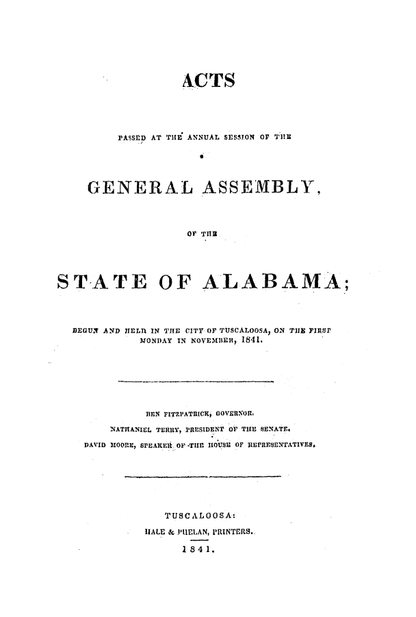handle is hein.ssl/ssal0169 and id is 1 raw text is: ACTS
PASSED AT TlE ANNUAL SESSYON OF 'ilE
GENERAL ASSEMBLY,
OF THE

STATE OF ALABAMA;
BEGUN AND IEL71 IN THE CITY OF TUSCALOOSA, ON THE FRS91
MONDAY IN NOVEMBER, 1841.
BEN FITZPATRIC, GOVERNORl
NATIANIEL TERRY, PRESIDENT OF THE SENATE.
DAVID MOORE, SrEAREiU OF *THE l 101S7 OF itErRESENTATIVES.

TUSC AL O OS A
HALE & PUELAN, PRINTERS..
1841.


