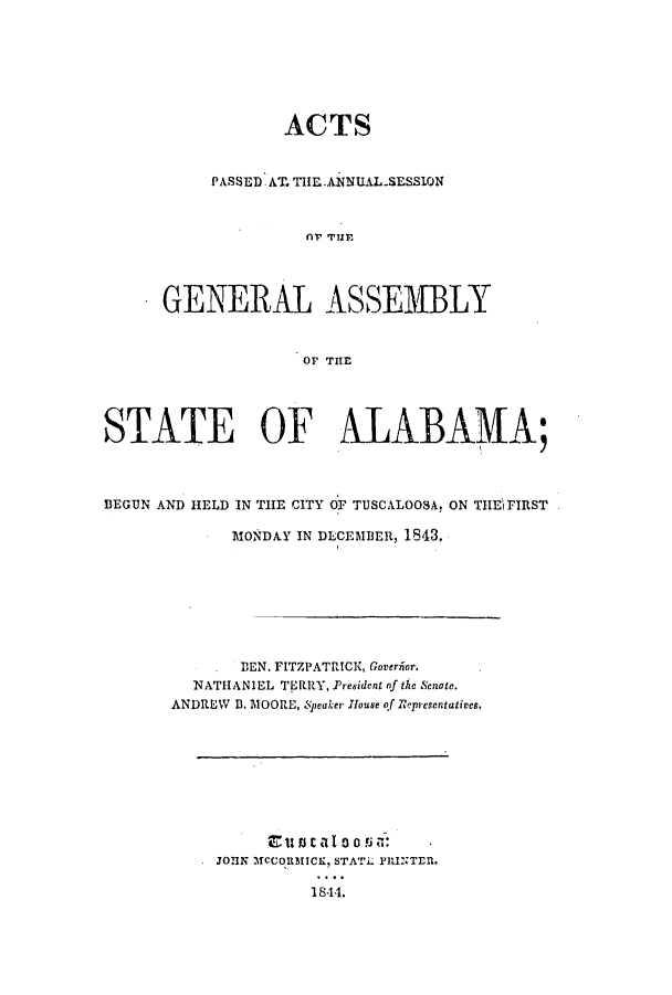 handle is hein.ssl/ssal0171 and id is 1 raw text is: ACTS
PASSED. AT. THIEI.ANNUALSESSION
G R  TE
GENERAL ASSE1WBLY
OF THlE

STATE OF ALABAMVA;
BEGUN AND HELD IN THE CITY OF TUSCALOOSA, ON TlE\ FIRST
MONDAY IN DECEMBER, 1843.
DEN. FITZPATRICK, Goveriior.
NATHANIEL TERRY, President nf the Senote.
ANDREW D. MOORE, Speaker House of Representatives.

EtucacaojT:
JOlN MCCOMICK, STAT. PRINTEl.
1844.


