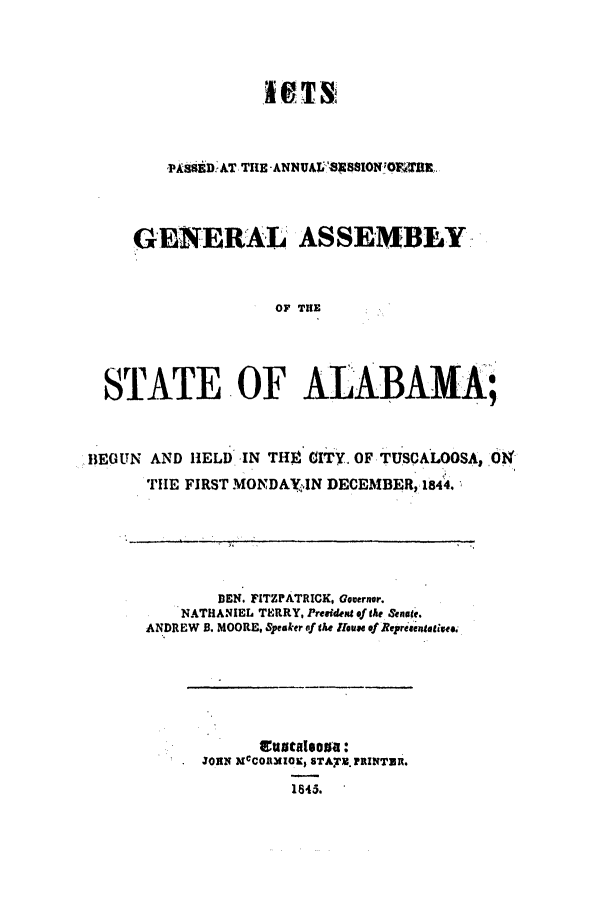 handle is hein.ssl/ssal0172 and id is 1 raw text is: HT 'fX
PASSED AT THE -ANNUALB 5SION'OE2%BX-
GENERAL ASSEMBLY
OF THE
STATE OF ALABAMA;

BEGUN AND HELD

IN TH CITY. OF TUSCALOOSA, OK

THE FIRST MONDAYeJN DECEMBER, 1844.
DEN. FITZFATRICK. Governor.
NATHANIEL TERRY, President of the &nage.
ANDREW B. MOORE, Speaker of the Hiouse of Represenatives

ttatalsoua:
JOHN MCO1IO, STAYM. PRINTER.
1845.


