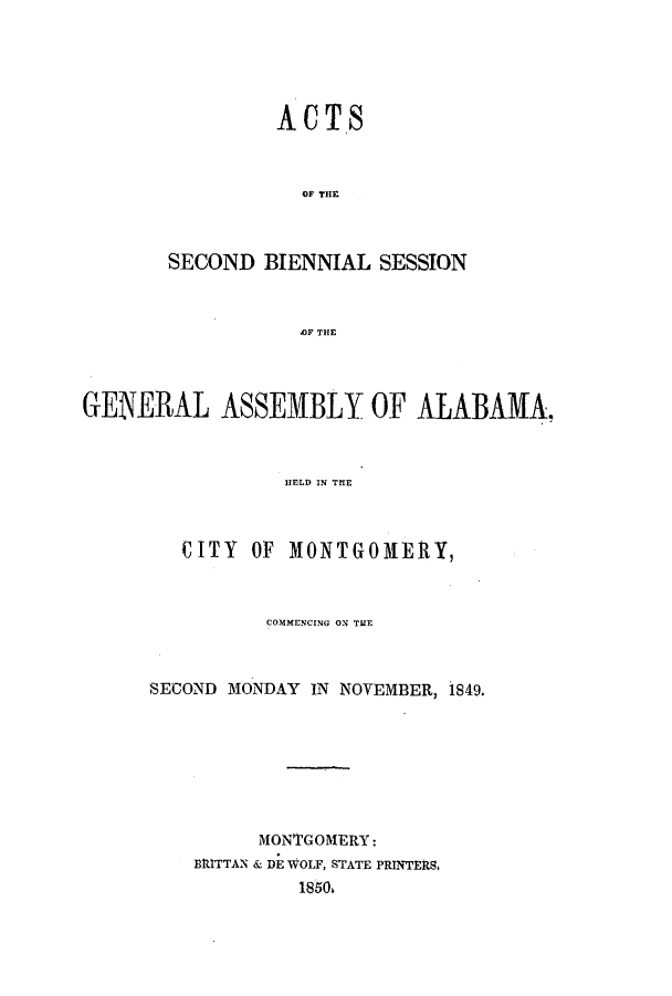 handle is hein.ssl/ssal0175 and id is 1 raw text is: ACTS
OF T S  SI
SECOND BIENNIAL SESSION
4OF THE

GENERAL ASSEMBLY OF ALABAMA,
HELD IN TIE
CITY OF MONTGOMERY,

COMMENCING ON TATE
SECOND MONDAY IN NOVEMBER, 1849.
MONTGOMERY:
BRITTAN & DE WOLF, STATE PRINTERS.
1850,


