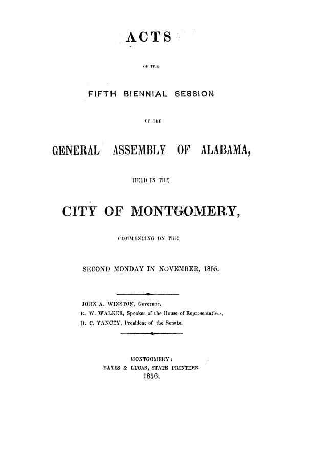 handle is hein.ssl/ssal0178 and id is 1 raw text is: A

CTS
OF HE111

FIFTH BIENNIAL

SESSION

Or TUE.

GENERAL          ASSEMBLY          OF ALABAMA,
HELD IN THIE
CITY OF MONTGOMERY,
COMMENCING ON THE
SECOND MONDAY IN NOVEIMBER, 1855.
JOHN A. WINSTON, Governor.
it. W. WALKER, Speaker of the House of Representatives.
1. C. YANCEY, President of the Senate.
MONTGOMERY:
BATES & LUCAS, STATE PRINTERS.
1856.


