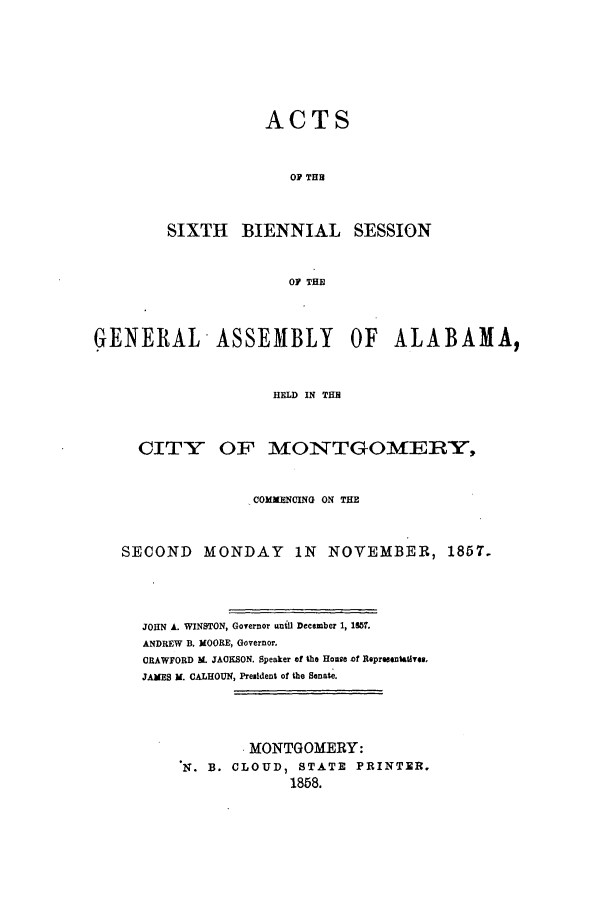 handle is hein.ssl/ssal0179 and id is 1 raw text is: ACTS
OF THB
SIXTH BIENNIAL SESSION
OF THE

GENERAL ASSEMBLY OF ALABAMA,
HELD IN TH
CITY OF MONTGOMERY,
COMMENCING ON THE
SECOND MONDAY IN NOVEMBER, 1857.
JOHN A. WINSTON, Governor until December 1, 1857.
ANDREW B. MOORE, Governor.
CRAWFORD M. JACKSON. Speaker of the House af Representatives,
JAMES M. CALHOUN, President of the Senate.
MONTGOMERY:
N. B. CLOUD, STATE PRINTER.
1858.


