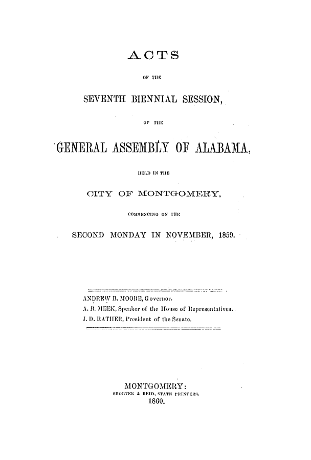 handle is hein.ssl/ssal0180 and id is 1 raw text is: ACTS
OF TUIR
SEVENTH BIENNIAL SESSION,
OF  TIH

GENERAL ASSEMBLY OF ALABAMA,
HELD IN TI
CITY OF MONTG-OMERY,
COMMENCING ON TIE
SECOND    MONDAY      IN NOVEMBER, 1859.
ANDREW B. MOORE, Governor.
A. B. MEEK, Speaker of the House of Representatives.
J. D. RATHER, President of the Senate.
MONTGOMERY:
SHORTER & REID, STATE PRINTERS.
1860.



