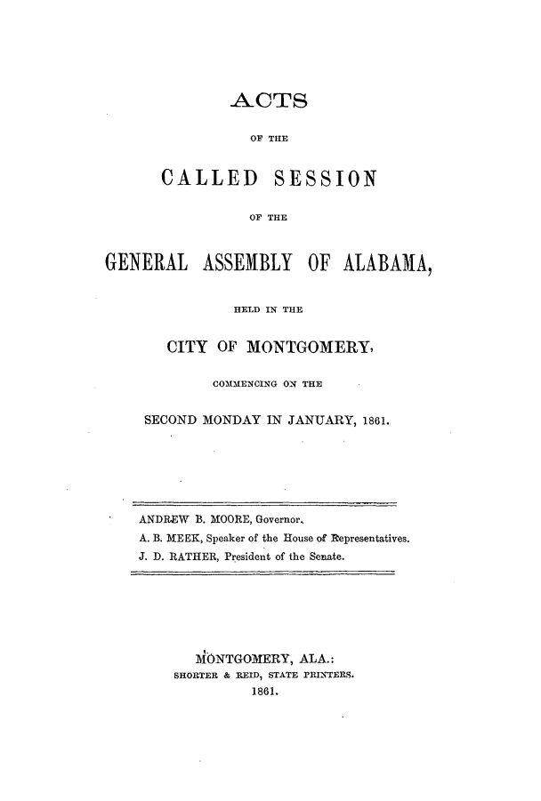 handle is hein.ssl/ssal0181 and id is 1 raw text is: ACTS
OF THE
CALLED SESSION
OF THE

GENERAL ASSEMBLY OF ALABAMA,
HELD IN THE
CITY OF MONTGOMERY,
COMMENCING ON THE
SECOND MONDAY IN JANUARY, 1861.

ANDREW B. MOORE, Governor.
A. B. MEEK, Speaker of the House of Representatives.
J. D. RATHER, President of the Senate.

1\ONTGOMERY, ALA.:
SHORTER & REID, STATE rRINTERS.
1861.


