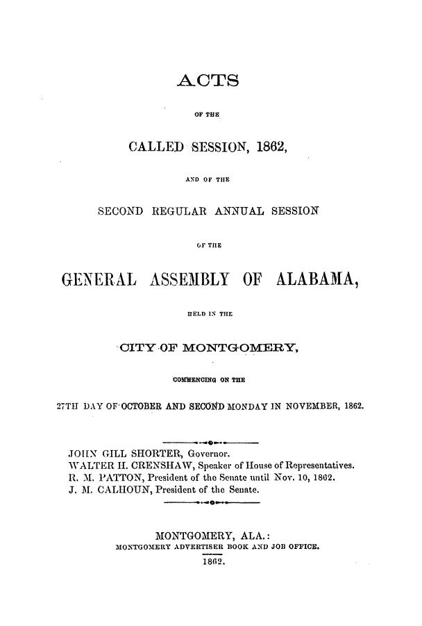 handle is hein.ssl/ssal0183 and id is 1 raw text is: ACTS
OF THE
CALLED SESSION, 1862,
AND OF THE

SECOND REGULAR ANNUAL SESSION
OF THE
GENERAL ASSEMBLY OF ALABAMA,
HELD IN THE
CITY -OF MONTGOMERY,
COMMENCING ON THE
27TH DAY OF OCTOBER AND SECOND MONDAY IN NOVEMBER, 1862.
JOHN GILL SHORTER, Governor.
WALTER H. CRENSHAW, Speaker of House of Representatives.
R. M. PATTON, President of the Senate until Nov. 10, 1862.
J. M. CALHOUN, President of the Senate.
-4--
MONTGOMERY, ALA.:
MONTGOMERY ADVERTISER BOOK AND JOB OFFICE.
1862.


