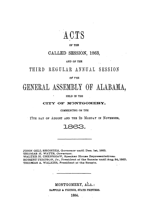 handle is hein.ssl/ssal0184 and id is 1 raw text is: A CTS
OF THE
CALLED SESSION, 1863,
AND OF THE

THIRD REGULAR ANNUAL SESSION
O TIE
GENERAL ASSEMBLY OF ALABAMA,
HELD IN THE
CITY OF MO3NTGOM~E:RY,
COMMENCING ON THE
17TH DAY OF AUGUST AND THE 2D MONDAY IN NOVEMBER,
1863.

JOHN GILL SHORTER1, Governor until Dec. 1st, 1863.
THOMAS H. WATTS, Governor.
WALTER H. CHENSHAW, Speaker House Representatives.
ROBERT JEMISON, Jr., President of the Senate until Aug. 24,1863.
THOMVIAS A. WALKER, President of the Senate.
MONTGOMERY, ALA.:
SAFFOLD & FIGURES, STATE PRINTERS.
1864.


