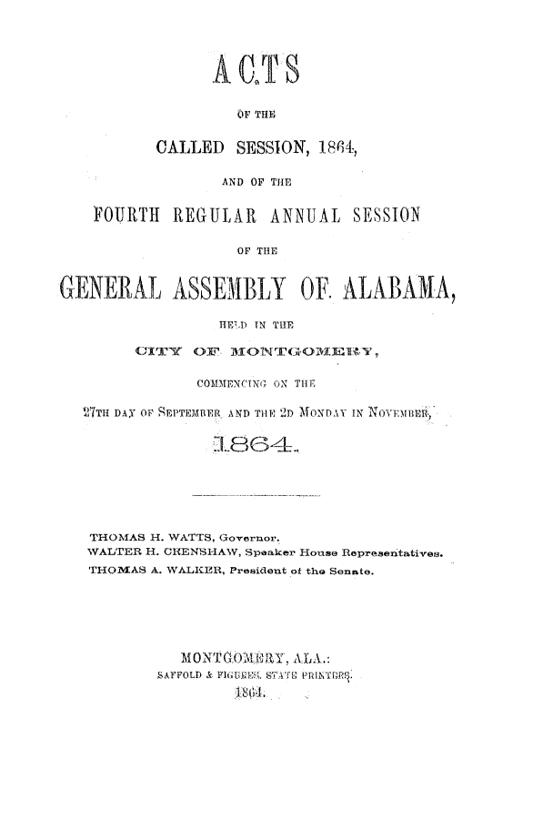 handle is hein.ssl/ssal0185 and id is 1 raw text is: A JS
OF THE
CALLED SESSION, 18f,

AND OF THE
FOURTH REGULAR ANNUAL SESSION
OF THE
GENERAL ASSEMBLY OF. ALABAMA,
HETLD IN THE
CITY( OF 1IONTGO41ERTY
COMIENCING ON THE
27TH DAY OF SEPTEMBER AND THE 2D MONDAY IN NOVFMBER-
THOMAS H. WATTS, Governor.
WALTER H. CRENSHAW, Speaker House Representatives.
THOMAS A. WALKER, President of the Senate.
MONTGOWMRY, ALA.:
SAFFOLD & FIGUREE STATE PRINTBRS.


