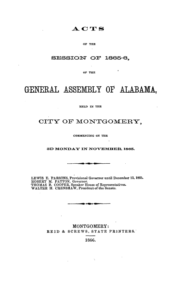 handle is hein.ssl/ssal0186 and id is 1 raw text is: ACrS
OF THE
SESSIOVT OP 1885-8,
OF THE

GENERAL ASSEMBLY OF ALABAMA,
ELD IN THE
CITY OF MONTGOMERY,
COMMENCING ON THE
3D MONDA.Y IN NOVEMBEi:t, 1865.
LEWIS E. PARSONS, Provisional Governor until December 13, 1865.
ROBERT M. PATTON, Governor.
THOMAS B. COOPER, Speaker House of Representatives.
WALTER H. CRENSHAW, President of the Senate.
MONTGOMERY:
REID & SCREWS, STATE PRINTERS.
1866.


