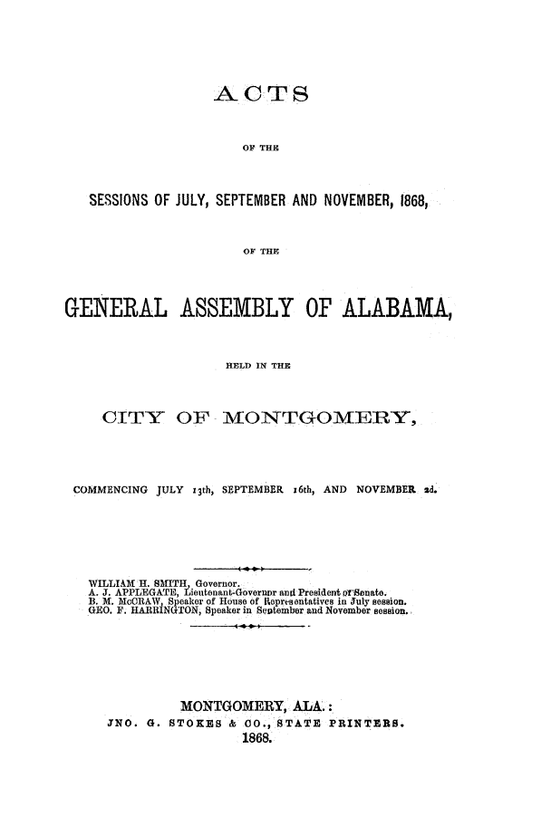 handle is hein.ssl/ssal0188 and id is 1 raw text is: ACTS

OF THE
SESSIONS OF JULY, SEPTEMBER AND NOVEMBER, 1868,
OF THE
GENERAL ASSEMBLY OF ALABAMA,
HELD IN THE
CITY OF MONTGOMERY,
COMMENCING JULY z3th, SEPTEMBER x6th, AND NOVEMBER sd.
WILLIAM H. SMITH, Governor.
A. J. APPLEGATE, Lieutenant-Governor and President firenate.
B. M. McCRAW Speaker of House of Representatives in July session.
GEO. F. HARRNGTON, Speaker in September and November session.
MONTGOMERY, ALA.:
JNO. G. STOKES & 00., STATE PRINTERS.
1868.


