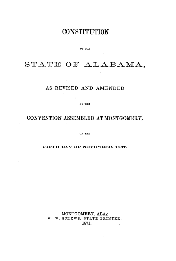 handle is hein.ssl/ssal0190 and id is 1 raw text is: CONSTITUTION
op TPA

STATE

OF ALABAMA,

AS REVISED AND AMENDED
BY THE
CONVENTION ASSEMBLED AT MONTGOMERY,
ON THE

FIFTII DAY OF NOVEU11ER. 1867.
MONTGOMERY, ALA,:
W. W. SCREWS, STATE PRINTER.
1871.


