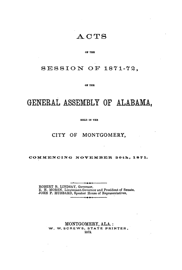 handle is hein.ssl/ssal0191 and id is 1 raw text is: ACTS
OF TE13
SESSION OF 1871-72,
OF TE

GENERAL ASSEMBLY OF ALABAMA,
HELD IN TIM
CITY OF MONTGOMERY,

COMXMENCING NOVEMBER 20th, 1871.
ROBERT B. LINDSAY, Governor.
E. H. MOREN, Lieutenant-Governor and President of Senate.
JOHN P. HUBBARD, Speaker House of Representatives.
MONTGOMERY, ALA.:
W. W. SCREWS, STATE PRINTER.
1872.


