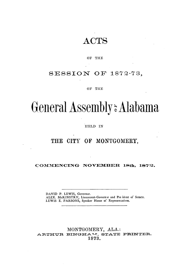 handle is hein.ssl/ssal0192 and id is 1 raw text is: ACTS
OF THE
SESSION OF 1872-73,
OF THE

General Assembly : Alabama
TI ELD O N
THE CITY OF MONTGOMERY,

COH31ENCING        NOVEMBER 1th, 1S7' .
DAVID P. LEWIS, Governor.
ALEX. McKINSTRY, Lieutenant-Governr and Pre ident of Sena:e.
LEWIS E. PARSONS, Speaker House of Representatives.
MONTGOMERY, ALA.:
.A1RT-ITt BINGTAIT, STATE PINT8.
1873.


