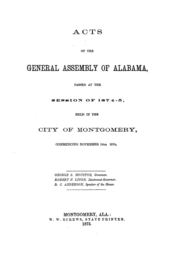handle is hein.ssl/ssal0194 and id is 1 raw text is: ACTS
OF THE
GENERAL ASSEMBLY OF ALABAMA,
PASSED AT THE
SESNION      OF 17-L-5,
HELD IN THE
CITY OF MONTGOMERY,
COMMENCING NOVEMBER 16TH 1874.
GEORGE S. HOUSTON, Governor.
ROBERT F LIGON, Iteutenant-Governor.
D. . ANDERSON, Speaker of the House.
MONTGOME1 I, ALA.:
W. W. SCREWS, STATE PRINTER.
1875.


