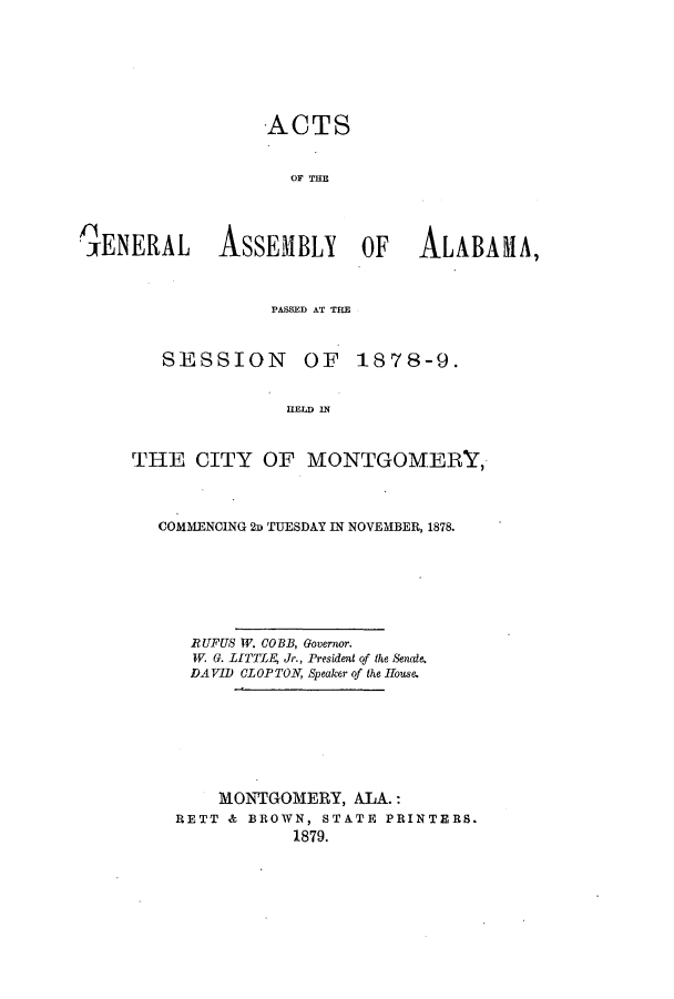 handle is hein.ssl/ssal0197 and id is 1 raw text is: ACTS
OF TE
'~ENRALASSEMBLY OF ALABAMA,

PASSED AT THE
SESSION         OF    1878-9.
HELD IN
THE CITY OF MONTGOMERY,
COMMENCING 2D TUESDAY IN NOVEM1BER, 1878.
RUFUS W. COBB, Governor.
W. G. LITTLg Jr., President of the Senate.
DAVID CLOPTON, Speaker of the House.
MONTGOMERY, ALA.:
RETT & BROWN, STATE PRINTERS.
1879.


