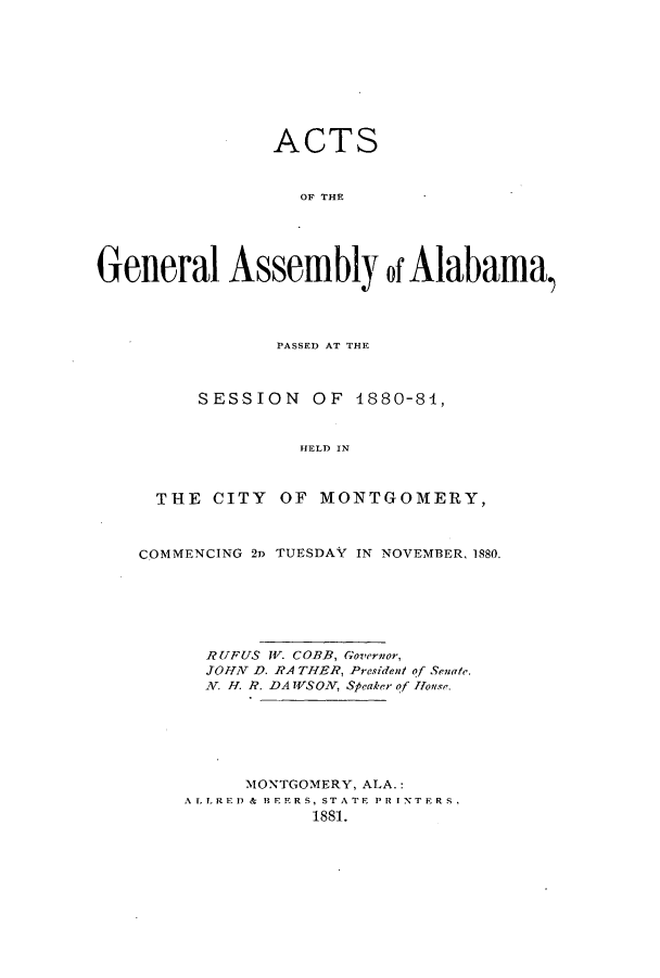 handle is hein.ssl/ssal0198 and id is 1 raw text is: ACTS
OF THE
General Assembly of Alabama,)

PASSED AT THE
SESSION OF 1880-81,
HELD IN
THE CITY OF MONTGOMERY,
COMMENCING 2D TUESDAY IN NOVEMBER, 1880.
RUFUS W. COBB, Governor,
JOHN D. RA THER, President of Senate.
N. H. R. DA WSON, Speaker of House.
MONTGOMERY, ALA.:
ALLRED & BEERS, STATE PRINTERS.
1881.


