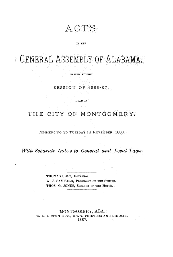handle is hein.ssl/ssal0201 and id is 1 raw text is: ACTS
OF THE
GENERAL ASSEMBLY OF ALABAMA,
PASSED AT THE
SESSION OF 1886-87,
HELD IN
THE CITY OF MONTGOMERY,

COMMENCING 2D TUESDAY IN NOVEMBER, 1886.
With Separate Index to General and Local Laws.
THOMAS SEAY, GOVERNOR.
W. J. SAMFORD, PRESIDENT OF THE SENATE,
THOS. G. JONES, SPEAKER OF THE HOUSE.
MONTGOMERY, ALA.:
W. D. BROWN & Co., STATE PRINTERS AND BINDERS,
1887.


