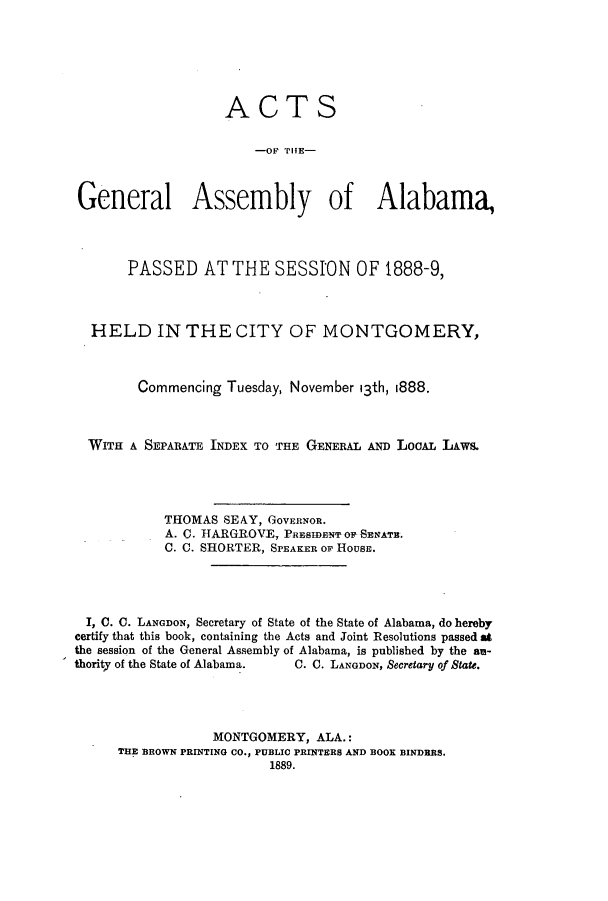 handle is hein.ssl/ssal0202 and id is 1 raw text is: ACTS
OF PI!E-
General Assembly of Alabama,
PASSED AT THE SESSION OF 1888-9,
HELD IN THE CITY OF MONTGOMERY,
Commencing Tuesday, November 13th, 1888.
WITH A SEPARATE INDEX TO THE GENERAL AND LOOAL LAws.
THOMAS SEAY, GOVERNOR.
A. C. HARGROVE, PRSIDEBEOPSENATE.
C. C. SHORTER, SPEAKER OF HOUSE.
I, C. C. LANGDON, Secretary of State of the State of Alabama, do hereby
certify that this book, containing the Acts and Joint Resolutions passed at
the session of the General Assembly of Alabama, is published by the au-
thority of the State of Alabama.  C. C. LANGDON, Secretary of State.
MONTGOMERY, ALA.:
THE BROWN PRINTING CO., PUBLIC PRINTERS AND BOOK BINDERS.
1889.


