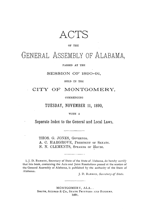 handle is hein.ssl/ssal0203 and id is 1 raw text is: ACTS
OF THE
GENERAL ASSEMBLY OF ALABAMA,

PASSED AT THE
SESSION OF 1890=91,
HELD IN THE
CITY OF MONTGOMERY,
COMMENCING
TUESDAY, NOVEMBER 11, 1890,
WITH A
Separate Index to the General and Local Laws.

THOS. G. JONES, GOVERNOR.
A. C. HARGROVE, PRESIDENT OF SENATE.
N. N. CLEMENTS, SPEAKER OF HOUSE.
1, J. D. BARRON, Secretary of State of the State of Alabama, do hereby certify
that this book, containing the Acts and Joint Resolutions passed at the session of
the General Assembly of Alabama, is published by the authority of the State of
Alabama.
J. D. BARROX, Secretary of State.
MONTGOMERY, ALA..
SMITH, ALLRED & CO., STATE PRINTERS AND BINDERS.
1891.


