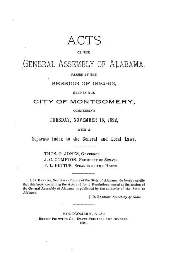handle is hein.ssl/ssal0204 and id is 1 raw text is: ACTS
OF THE
GENERAL ASSEMBLY OF ALABAMA,
PASSED BY THE
SESSION OF 1892-93,
HELD IN THE
CITY OF MONTGOMERY,
COMMENCING
TUESDAY, NOVEMBER 15, 1892,
WITH A
Separate Index to the General and Local Laws.
THOS. G. JONES, GOVERNOR.
J. C. COMPTON, PRESIDENT OF SENATE.
F. L. PETTUS, SPEAKER OF THE HOUSE.
I, J. D. BARRON, Secretary of State of the State of Alabama, do hereby certify
that this book, containing the Acts and Joint Resolutions passed at the session of
the General Assembly of Alabama, is published by the authority of the State or
Alabama.
J. D. BARRON, Secretary of State.
MONTGOMERY, ALA.:
BROWN PRINTING Co., STATE PRINTERS AND BINDERS.
1893.



