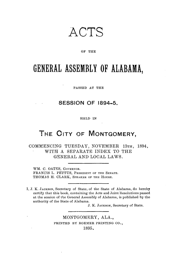 handle is hein.ssl/ssal0205 and id is 1 raw text is: ACTS
OF THE
GENERAL ASSEMBLY OF ALABAMA,
PASSED AT THE
SESSION      OF 1894-5.
HELD IN
THE CITY OF MONTGOMERY,
COMMENCING TUESDAY, NOVEMBER 13TH, 1894,
WITH A SEPARATE INDEX TO THE
GENERAL AND LOCAL LAWS.
WM. C. OATES, GOVERNOR.
FRANCIS L. PETTUS, PRESIDENT OF THE SENATE.
THOMAS H. CLARK, SPEAKER OF THE HOUSE.
I, J. K. JACKSON, Secretary of State. of the State of Alabama, do hereby
certify that this book, containing the Acts and Joint Resolutions passed
at the session of the General Assembly of Alabama, is published by the
authority of the State of Alabama.
J. K. JACKSON, Secretary of State.
MONTGOMERY, ALA.,
PRINTED BY ROEMER PRINTING CO.,
1895.


