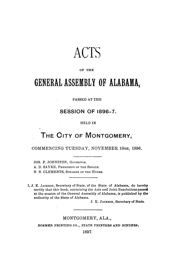 handle is hein.ssl/ssal0206 and id is 1 raw text is: ACTS
OF THE
GENERAL ASSEMBLY OF ALABAMA,
PASSED AT THE
SESSION OF 1896-7.
HELD IN
THE CITY OF MONTGOMERY,
COMMENCING TUESDAY, NOVEMBER 10TH, 1898.
JOS. F. JOHNSTON, GOVERNOR.
A. D. SAYRE, PRESIDENT OF THE SENATE.
N. N. CLEMENTS, SPEAKER OF THE HousB.
I, J. K. JACKSON, Secretary of State, of the State of Alabama, do hereby
certify that thi; book, containing the Acts and Joint Resolutions passed
at the session of the General Assembly of Alabama, is published by the
authority of the State of Alabama.
J. K. JACKSON, Secretary of State.
MONTGOMERY, ALA.,
ROEMER PRINTING CO., STATE PRINTERS AND BINDERS.
1897.


