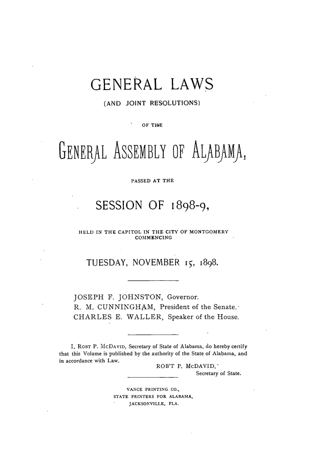 handle is hein.ssl/ssal0207 and id is 1 raw text is: GENERAL LAWS
(AND JOINT RESOLUTIONS)
IOF THlE
GENERfL ASSEMBLY OF ALABJMA,
PASSED AT THE
SESSION       OF    1898-9,
HELD IN THE CAPITOL IN THE CITY OF MONTGOMERY
COMMENCING
TUESDAY, NOVEMBER i, 1898.
JOSEPH F. JOHNSTON, Governor.
R. M. CUNNINGHAM, President of the Senate.
CHARLES E. WALLER, Speaker of the House.
I, RoBT P. McDAVID, Secretary of State of Alabama, do hereby certify
that this Volume is published by the authority of the State of Alabama, and
in accordance with Law.
ROB'T P. McDAVID,
Secretary of State.

VANCE PRINTING CO.,
STATE PRINTERS FOR ALABAMA,
JACKSONVILLE, FLA.



